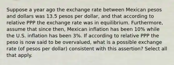 Suppose a year ago the exchange rate between Mexican pesos and dollars was 13.5 pesos per dollar, and that according to relative PPP the exchange rate was in equilibrium. Furthermore, assume that since then, Mexican inflation has been 10% while the U.S. inflation has been 3%. If according to relative PPP the peso is now said to be overvalued, what is a possible exchange rate (of pesos per dollar) consistent with this assertion? Select all that apply.