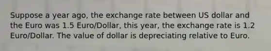 Suppose a year ago, the exchange rate between US dollar and the Euro was 1.5 Euro/Dollar, this year, the exchange rate is 1.2 Euro/Dollar. The value of dollar is depreciating relative to Euro.