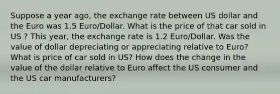 Suppose a year ago, the exchange rate between US dollar and the Euro was 1.5 Euro/Dollar. What is the price of that car sold in US ? This year, the exchange rate is 1.2 Euro/Dollar. Was the value of dollar depreciating or appreciating relative to Euro? What is price of car sold in US? How does the change in the value of the dollar relative to Euro affect the US consumer and the US car manufacturers?