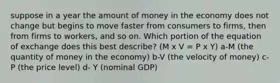 suppose in a year the amount of money in the economy does not change but begins to move faster from consumers to firms, then from firms to workers, and so on. Which portion of the equation of exchange does this best describe? (M x V = P x Y) a-M (the quantity of money in the economy) b-V (the velocity of money) c-P (the price level) d- Y (nominal GDP)