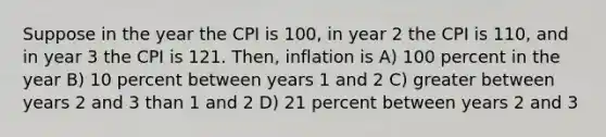 Suppose in the year the CPI is 100, in year 2 the CPI is 110, and in year 3 the CPI is 121. Then, inflation is A) 100 percent in the year B) 10 percent between years 1 and 2 C) greater between years 2 and 3 than 1 and 2 D) 21 percent between years 2 and 3