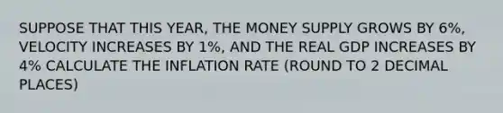 SUPPOSE THAT THIS YEAR, THE MONEY SUPPLY GROWS BY 6%, VELOCITY INCREASES BY 1%, AND THE REAL GDP INCREASES BY 4% CALCULATE THE INFLATION RATE (ROUND TO 2 DECIMAL PLACES)