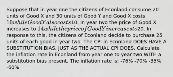 Suppose that in year one the citizens of Econland consume 20 units of Good X and 30 units of Good Y and Good X costs 10 while Good Y also costs10. In year two the price of Good X increases to 14 while the price of Good Y increases to20. In response to this, the citizens of Econland decide to purchase 25 units of each good in year two. The CPI in Econland DOES HAVE A SUBSTITUTION BIAS, JUST AS THE ACTUAL CPI DOES. Calculate the inflation rate in Econland from year one to year two WITH a substitution bias present. The inflation rate is: -76% -70% -35% -60%