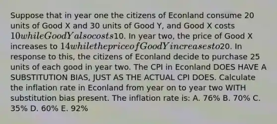 Suppose that in year one the citizens of Econland consume 20 units of Good X and 30 units of Good Y, and Good X costs 10 while Good Y also costs10. In year two, the price of Good X increases to 14 while the price of Good Y increases to20. In response to this, the citizens of Econland decide to purchase 25 units of each good in year two. The CPI in Econland DOES HAVE A SUBSTITUTION BIAS, JUST AS THE ACTUAL CPI DOES. Calculate the inflation rate in Econland from year on to year two WITH substitution bias present. The inflation rate is: A. 76% B. 70% C. 35% D. 60% E. 92%