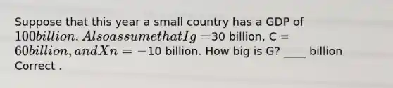 Suppose that this year a small country has a GDP of 100 billion. Also assume that Ig =30 billion, C = 60 billion, and Xn = -10 billion. How big is G? ____ billion Correct .