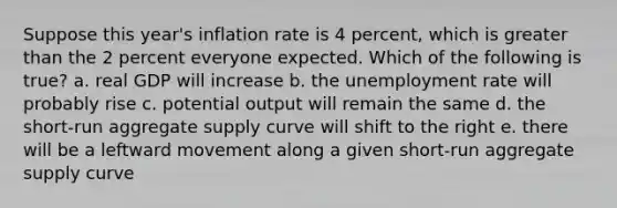 Suppose this year's inflation rate is 4 percent, which is <a href='https://www.questionai.com/knowledge/ktgHnBD4o3-greater-than' class='anchor-knowledge'>greater than</a> the 2 percent everyone expected. Which of the following is true? a. real GDP will increase b. the <a href='https://www.questionai.com/knowledge/kh7PJ5HsOk-unemployment-rate' class='anchor-knowledge'>unemployment rate</a> will probably rise c. potential output will remain the same d. the short-run aggregate supply curve will shift to the right e. there will be a leftward movement along a given short-run aggregate supply curve