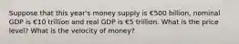 Suppose that this year's money supply is €500 billion, nominal GDP is €10 trillion and real GDP is €5 trillion. What is the price level? What is the velocity of money?