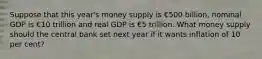 Suppose that this year's money supply is €500 billion, nominal GDP is €10 trillion and real GDP is €5 trillion. What money supply should the central bank set next year if it wants inflation of 10 per cent?