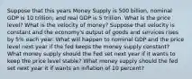 Suppose that this years Money Supply is 500 billion, nominal GDP is 10 trillion, and real GDP is 5 trillion. What is the price level? What is the velocity of money? Suppose that velocity is constant and the economy's output of goods and services rises by 5% each year. What will happen to nominal GDP and the price level next year if the fed keeps the money supply constant? What money supply should the Fed set next year if it wants to keep the price level stable? What money supply should the fed set next year it if wants an inflation of 10 percent?