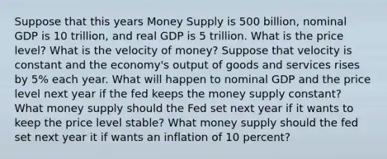 Suppose that this years Money Supply is 500 billion, nominal GDP is 10 trillion, and real GDP is 5 trillion. What is the price level? What is the velocity of money? Suppose that velocity is constant and the economy's output of goods and services rises by 5% each year. What will happen to nominal GDP and the price level next year if the fed keeps the money supply constant? What money supply should the Fed set next year if it wants to keep the price level stable? What money supply should the fed set next year it if wants an inflation of 10 percent?