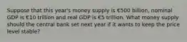 Suppose that this year's money supply is €500 billion, nominal GDP is €10 trillion and real GDP is €5 trillion. What money supply should the central bank set next year if it wants to keep the price level stable?