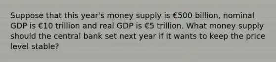 Suppose that this year's money supply is €500 billion, nominal GDP is €10 trillion and real GDP is €5 trillion. What money supply should the central bank set next year if it wants to keep the price level stable?