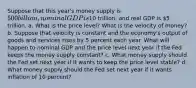 Suppose that this year's money supply is 500 billion, nominal GDP is10 trillion, and real GDP is 5 trillion. a. What is the price level? What is the velocity of money? b. Suppose that velocity is constant and the economy's output of goods and services rises by 5 percent each year. What will happen to nominal GDP and the price level next year if the Fed keeps the money supply constant? c. What money supply should the Fed set next year if it wants to keep the price level stable? d. What money supply should the Fed set next year if it wants inflation of 10 percent?