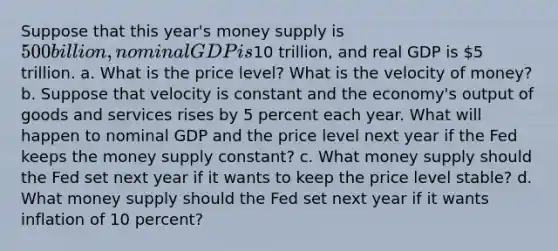 Suppose that this year's money supply is 500 billion, nominal GDP is10 trillion, and real GDP is 5 trillion. a. What is the price level? What is the velocity of money? b. Suppose that velocity is constant and the economy's output of goods and services rises by 5 percent each year. What will happen to nominal GDP and the price level next year if the Fed keeps the money supply constant? c. What money supply should the Fed set next year if it wants to keep the price level stable? d. What money supply should the Fed set next year if it wants inflation of 10 percent?