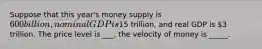 Suppose that this year's money supply is 600 billion, nominal GDP is15 trillion, and real GDP is 3 trillion. The price level is ___, the velocity of money is _____.