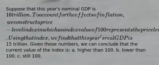 Suppose that this year's nominal GDP is 16 trillion. To account for the effects of inflation, we construct a price-level index in which an index value of 100 represents the price level five years ago. Using that index, we find that this year's real GDP is15 trillion. Given those numbers, we can conclude that the current value of the index is: a. higher than 100. b. lower than 100. c. still 100.