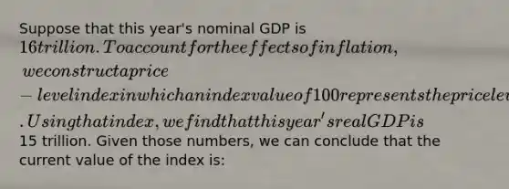 Suppose that this year's nominal GDP is 16 trillion. To account for the effects of inflation, we construct a price-level index in which an index value of 100 represents the price level 5 years ago. Using that index, we find that this year's real GDP is15 trillion. Given those numbers, we can conclude that the current value of the index is: