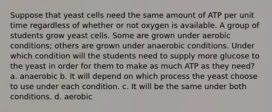 Suppose that yeast cells need the same amount of ATP per unit time regardless of whether or not oxygen is available. A group of students grow yeast cells. Some are grown under aerobic conditions; others are grown under anaerobic conditions. Under which condition will the students need to supply more glucose to the yeast in order for them to make as much ATP as they need? a. anaerobic b. It will depend on which process the yeast choose to use under each condition. c. It will be the same under both conditions. d. aerobic