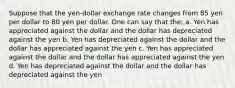 Suppose that the yen-dollar exchange rate changes from 85 yen per dollar to 80 yen per dollar. One can say that the: a. Yen has appreciated against the dollar and the dollar has depreciated against the yen b. Yen has depreciated against the dollar and the dollar has appreciated against the yen c. Yen has appreciated against the dollar and the dollar has appreciated against the yen d. Yen has depreciated against the dollar and the dollar has depreciated against the yen