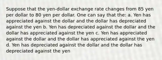 Suppose that the yen-dollar exchange rate changes from 85 yen per dollar to 80 yen per dollar. One can say that the: a. Yen has appreciated against the dollar and the dollar has depreciated against the yen b. Yen has depreciated against the dollar and the dollar has appreciated against the yen c. Yen has appreciated against the dollar and the dollar has appreciated against the yen d. Yen has depreciated against the dollar and the dollar has depreciated against the yen