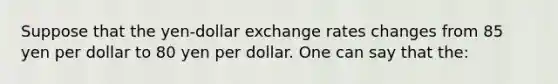 Suppose that the yen-dollar exchange rates changes from 85 yen per dollar to 80 yen per dollar. One can say that the: