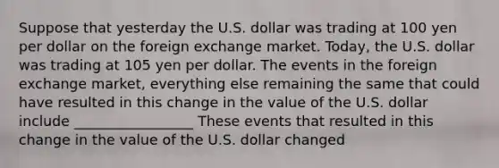 Suppose that yesterday the U.S. dollar was trading at 100 yen per dollar on the foreign exchange market. Today​, the U.S. dollar was trading at 105 yen per dollar. The events in the foreign exchange market, everything else remaining the same that could have resulted in this change in the value of the U.S. dollar include _________________ These events that resulted in this change in the value of the U.S. dollar changed