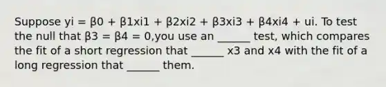 Suppose yi = β0 + β1xi1 + β2xi2 + β3xi3 + β4xi4 + ui. To test the null that β3 = β4 = 0,you use an ______ test, which compares the fit of a short regression that ______ x3 and x4 with the fit of a long regression that ______ them.