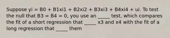 Suppose yi = B0 + B1xi1 + B2xi2 + B3xi3 + B4xi4 + ui. To test the null that B3 = B4 = 0, you use an _____ test, which compares the fit of a short regression that _____ x3 and x4 with the fit of a long regression that _____ them