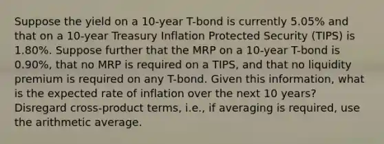 Suppose the yield on a 10-year T-bond is currently 5.05% and that on a 10-year Treasury Inflation Protected Security (TIPS) is 1.80%. Suppose further that the MRP on a 10-year T-bond is 0.90%, that no MRP is required on a TIPS, and that no liquidity premium is required on any T-bond. Given this information, what is the expected rate of inflation over the next 10 years? Disregard cross-product terms, i.e., if averaging is required, use the arithmetic average.