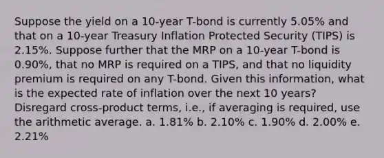 Suppose the yield on a 10-year T-bond is currently 5.05% and that on a 10-year Treasury Inflation Protected Security (TIPS) is 2.15%. Suppose further that the MRP on a 10-year T-bond is 0.90%, that no MRP is required on a TIPS, and that no liquidity premium is required on any T-bond. Given this information, what is the expected rate of inflation over the next 10 years? Disregard cross-product terms, i.e., if averaging is required, use the arithmetic average. a. 1.81% b. 2.10% c. 1.90% d. 2.00% e. 2.21%