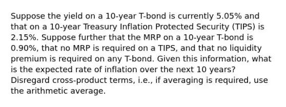 Suppose the yield on a 10-year T-bond is currently 5.05% and that on a 10-year Treasury Inflation Protected Security (TIPS) is 2.15%. Suppose further that the MRP on a 10-year T-bond is 0.90%, that no MRP is required on a TIPS, and that no liquidity premium is required on any T-bond. Given this information, what is the expected rate of inflation over the next 10 years? Disregard cross-product terms, i.e., if averaging is required, use the arithmetic average.