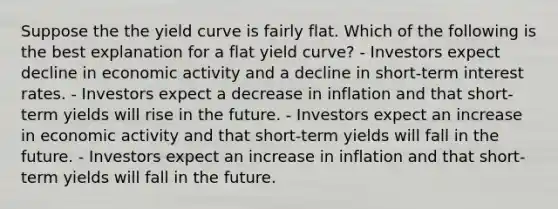 Suppose the the yield curve is fairly flat. Which of the following is the best explanation for a flat yield curve? - Investors expect decline in economic activity and a decline in short-term interest rates. - Investors expect a decrease in inflation and that short-term yields will rise in the future. - Investors expect an increase in economic activity and that short-term yields will fall in the future. - Investors expect an increase in inflation and that short-term yields will fall in the future.