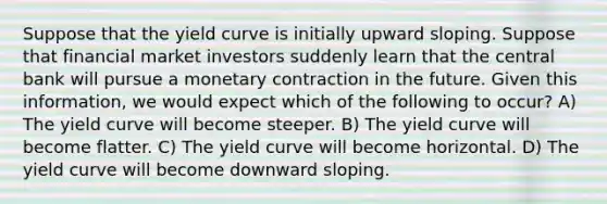 Suppose that the yield curve is initially upward sloping. Suppose that financial market investors suddenly learn that the central bank will pursue a monetary contraction in the future. Given this information, we would expect which of the following to occur? A) The yield curve will become steeper. B) The yield curve will become flatter. C) The yield curve will become horizontal. D) The yield curve will become downward sloping.