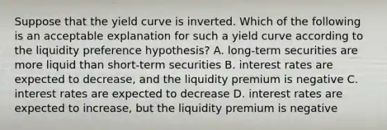 Suppose that the yield curve is inverted. Which of the following is an acceptable explanation for such a yield curve according to the liquidity preference hypothesis? A. long-term securities are more liquid than short-term securities B. interest rates are expected to decrease, and the liquidity premium is negative C. interest rates are expected to decrease D. interest rates are expected to increase, but the liquidity premium is negative