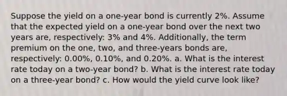 Suppose the yield on a one-year bond is currently 2%. Assume that the expected yield on a one-year bond over the next two years are, respectively: 3% and 4%. Additionally, the term premium on the one, two, and three-years bonds are, respectively: 0.00%, 0.10%, and 0.20%. a. What is the interest rate today on a two-year bond? b. What is the interest rate today on a three-year bond? c. How would the yield curve look like?