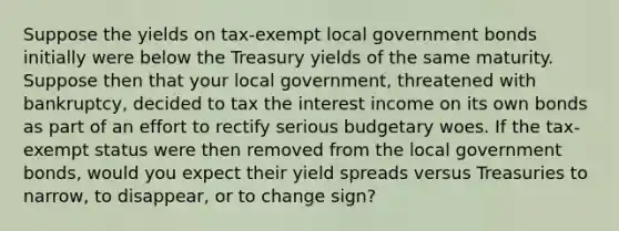 Suppose the yields on tax-exempt local government bonds initially were below the Treasury yields of the same maturity. Suppose then that your local government, threatened with bankruptcy, decided to tax the interest income on its own bonds as part of an effort to rectify serious budgetary woes. If the tax-exempt status were then removed from the local government bonds, would you expect their yield spreads versus Treasuries to narrow, to disappear, or to change sign?