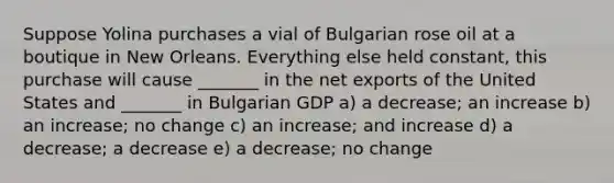 Suppose Yolina purchases a vial of Bulgarian rose oil at a boutique in New Orleans. Everything else held constant, this purchase will cause _______ in the net exports of the United States and _______ in Bulgarian GDP a) a decrease; an increase b) an increase; no change c) an increase; and increase d) a decrease; a decrease e) a decrease; no change