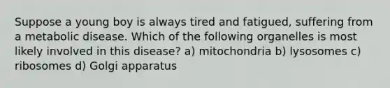 Suppose a young boy is always tired and fatigued, suffering from a metabolic disease. Which of the following organelles is most likely involved in this disease? a) mitochondria b) lysosomes c) ribosomes d) Golgi apparatus