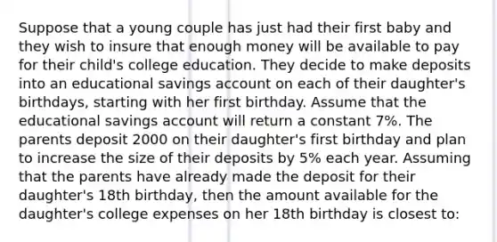 Suppose that a young couple has just had their first baby and they wish to insure that enough money will be available to pay for their child's college education. They decide to make deposits into an educational savings account on each of their daughter's birthdays, starting with her first birthday. Assume that the educational savings account will return a constant 7%. The parents deposit 2000 on their daughter's first birthday and plan to increase the size of their deposits by 5% each year. Assuming that the parents have already made the deposit for their daughter's 18th birthday, then the amount available for the daughter's college expenses on her 18th birthday is closest to: