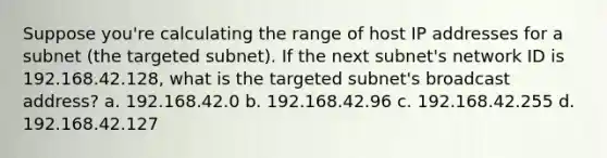 Suppose you're calculating the range of host IP addresses for a subnet (the targeted subnet). If the next subnet's network ID is 192.168.42.128, what is the targeted subnet's broadcast address? a. 192.168.42.0 b. 192.168.42.96 c. 192.168.42.255 d. 192.168.42.127