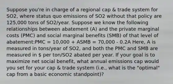 Suppose you're in charge of a regional cap & trade system for SO2, where status quo emissions of SO2 without that policy are 125,000 tons of SO2/year. Suppose we know the following relationships between abatement (A) and the private marginal costs (PMC) and social marginal benefits (SMB) of that level of abatement:PMC = 10,000 + ASMB = 70,000 - 0.2A Here, A is measured in tons/year of SO2, and both the PMC and SMB are measured in  per ton/SO2 abated per year. If your goal is to maximize net social benefit, what annual emissions cap would you set for your cap & trade system (i.e., what is the "optimal" cap from a basic economic standpoint)?