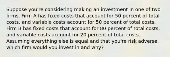 Suppose you're considering making an investment in one of two firms. Firm A has fixed costs that account for 50 percent of total costs, and variable costs account for 50 percent of total costs. Firm B has fixed costs that account for 80 percent of total costs, and variable costs account for 20 percent of total costs. Assuming everything else is equal and that you're risk adverse, which firm would you invest in and why?