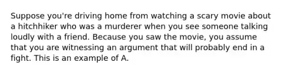 Suppose you're driving home from watching a scary movie about a hitchhiker who was a murderer when you see someone talking loudly with a friend. Because you saw the movie, you assume that you are witnessing an argument that will probably end in a fight. This is an example of A.