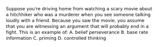 Suppose you're driving home from watching a scary movie about a hitchhiker who was a murderer when you see someone talking loudly with a friend. Because you saw the movie, you assume that you are witnessing an argument that will probably end in a fight. This is an example of: A. belief perseverance B. base rate information C. priming D. controlled thinking