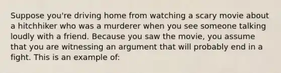 Suppose you're driving home from watching a scary movie about a hitchhiker who was a murderer when you see someone talking loudly with a friend. Because you saw the movie, you assume that you are witnessing an argument that will probably end in a fight. This is an example of: