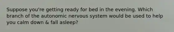 Suppose you're getting ready for bed in the evening. Which branch of the autonomic nervous system would be used to help you calm down & fall asleep?