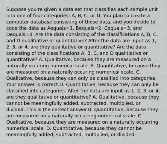 Suppose​ you're given a data set that classifies each sample unit into one of four​ categories: A,​ B, C, or D. You plan to create a computer database consisting of these​ data, and you decide to code the data as Aequals=​1, Bequals=​2, Cequals=​3, and Dequals=4. Are the data consisting of the classifications​ A, B,​ C, and D qualitiative or​ quantitative? After the data are input as​ 1, 2,​ 3, or​ 4, are they qualitative or​ quantitative? Are the data consisting of the classifications​ A, B,​ C, and D qualitiative or​ quantitative? A. ​Qualitative, because they are measured on a naturally occuring numerical scale. B. ​Quantitative, because they are measured on a naturally occuring numerical scale. C. ​Qualitative, because they can only be classified into categories. Your answer is correct.D. ​Quantitative, because they can only be classified into categories. After the data are input as​ 1, 2,​ 3, or​ 4, are they qualitative or​ quantitative? A. ​Qualitative, because they cannot be meaningfully​ added, subtracted,​ multiplied, or divided. This is the correct answer.B. ​Quantitative, because they are measured on a naturally occurring numerical scale. C. ​Qualitative, because they are measured on a naturally occurring numerical scale. D. ​Quantitative, because they cannot be meaningfully​ added, subtracted,​ multiplied, or divided.