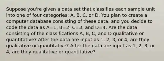 Suppose​ you're given a data set that classifies each sample unit into one of four​ categories: A,​ B, C, or D. You plan to create a computer database consisting of these​ data, and you decide to code the data as A=​1, B=​2, C=​3, and D=4. Are the data consisting of the classifications​ A, B,​ C, and D qualitative or​ quantitative? After the data are input as​ 1, 2,​ 3, or​ 4, are they qualitative or​ quantitative? After the data are input as​ 1, 2,​ 3, or​ 4, are they qualitative or​ quantitative?