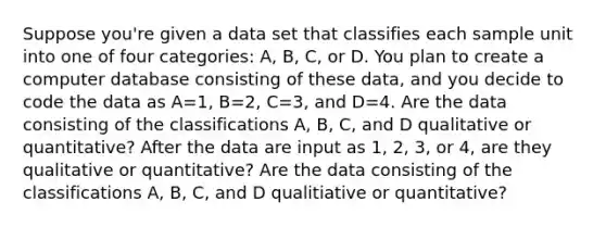 Suppose​ you're given a data set that classifies each sample unit into one of four​ categories: A,​ B, C, or D. You plan to create a computer database consisting of these​ data, and you decide to code the data as A=​1, B=​2, C=​3, and D=4. Are the data consisting of the classifications​ A, B,​ C, and D qualitative or​ quantitative? After the data are input as​ 1, 2,​ 3, or​ 4, are they qualitative or​ quantitative? Are the data consisting of the classifications​ A, B,​ C, and D qualitiative or​ quantitative?