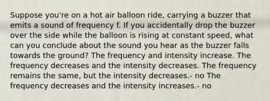 Suppose you're on a hot air balloon ride, carrying a buzzer that emits a sound of frequency f. If you accidentally drop the buzzer over the side while the balloon is rising at constant speed, what can you conclude about the sound you hear as the buzzer falls towards the ground? The frequency and intensity increase. The frequency decreases and the intensity decreases. The frequency remains the same, but the intensity decreases.- no The frequency decreases and the intensity increases.- no